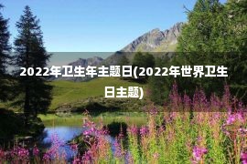 2022年卫生年主题日(2022年世界卫生日主题)