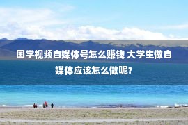 国学视频自媒体号怎么赚钱 大学生做自媒体应该怎么做呢？