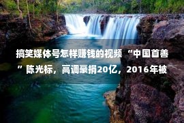 搞笑媒体号怎样赚钱的视频 “中国首善”陈光标，高调豪捐20亿，2016年被媒体扒皮后“消失”，他现在怎样了？