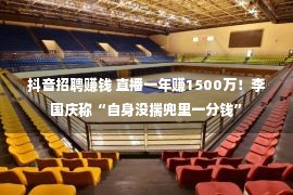 抖音招聘赚钱 直播一年赚1500万！李国庆称“自身没揣兜里一分钱”