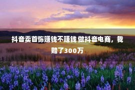 抖音卖首饰赚钱不赚钱 做抖音电商，我赔了300万