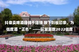 抖音卖啤酒赚钱不赚钱 放下刻板印象，为低度酒“正名”——巨量算数2022低度酒观察报告