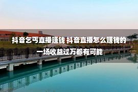 抖音乞丐直播赚钱 抖音直播怎么赚钱的 一场收益过万都有可能