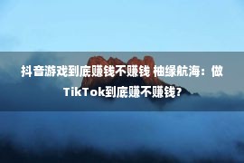 抖音游戏到底赚钱不赚钱 柚缘航海：做TikTok到底赚不赚钱？