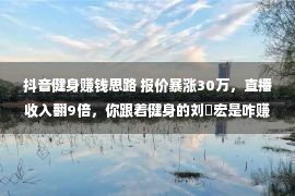 抖音健身赚钱思路 报价暴涨30万，直播收入翻9倍，你跟着健身的刘畊宏是咋赚翻的？