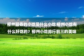 柳州最香的小吃是什么小吃 柳州小吃有什么好吃的？柳州小吃排行前三的美味小吃推荐