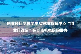 创业项目学校学生 省就业指导中心“创业月课堂”在湖南机电职院举办