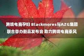 跨境电商孕妇 Blackmores与AZG集团联合举办新品发布会 助力跨境电商乘风破浪