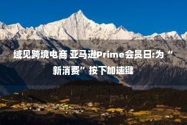 域见跨境电商 亚马逊Prime会员日:为“新消费”按下加速键