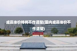 成品油价格将不作调整(国内成品油价不作调整)