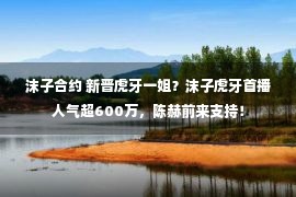 沫子合约 新晋虎牙一姐？沫子虎牙首播人气超600万，陈赫前来支持！