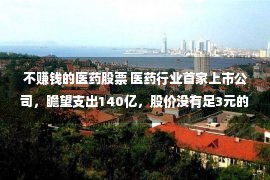 不赚钱的医药股票 医药行业首家上市公司，瞻望支出140亿，股价没有足3元的它有潜力么