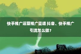 快手推广运营推广渠道 抖音、快手推广引流怎么做？