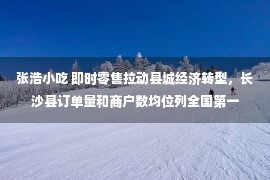 张浩小吃 即时零售拉动县城经济转型，长沙县订单量和商户数均位列全国第一