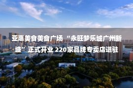 亚惠美食美食广场 “永旺梦乐城广州新塘”正式开业 220家品牌专卖店进驻