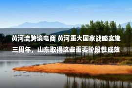 黄河流跨境电商 黄河重大国家战略实施三周年，山东取得这些重要阶段性成效