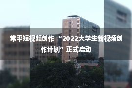 常平短视频创作 “2022大学生新视频创作计划”正式启动