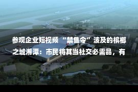 参观企业短视频 “禁售令”波及的槟榔之城湘潭：市民将其当社交必需品，有加工企业暂停招工