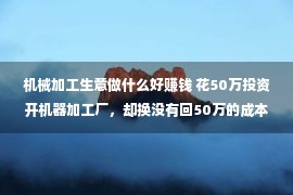 机械加工生意做什么好赚钱 花50万投资开机器加工厂，却换没有回50万的成本，判断关厂上班打工