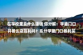 在学校里卖什么赚钱 你分解：学塾门口开甚么店赢利吗？瓜分学塾门口暴利买卖！