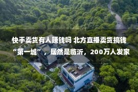 快手卖货有人赚钱吗 北方直播卖货搞钱“第一城”，居然是临沂，200万人发家快手电商