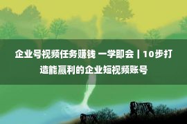 企业号视频任务赚钱 一学即会丨10步打造能赢利的企业短视频账号