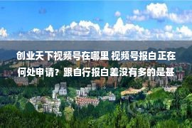 创业天下视频号在哪里 视频号报白正在何处申请？跟自行报白差没有多的是甚么？