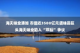 海天味业添加 市值近3500亿元调味品巨头海天味业陷入“双标”争议