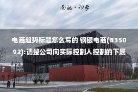 电商趋势标题怎么写的 钢银电商(835092):调整公司向实际控制人控制的下属公司借款暨关联交易公告