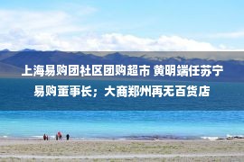 上海易购团社区团购超市 黄明端任苏宁易购董事长；大商郑州再无百货店