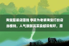 淘宝服装店赚钱 李诞为老婆淘宝打扮店当模特，人气鼓鼓高买卖却没有好，原本是样式太丑恶