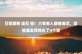 日常腰疼 结石 惊！六旬老人腰痛难忍，经检查发现竟长了4个肾