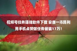 视频号任务赚钱软件下载 安康一市民利用手机点赞做任务被骗17万！