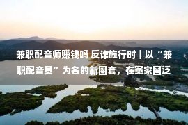 兼职配音师赚钱吗 反诈施行时丨以“兼职配音员”为名的新圈套，在冤家圈泛滥！