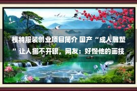 模特服装创业项目简介 国产“成人雕塑”让人挪不开眼，网友：好馋他的画技，越看越过瘾