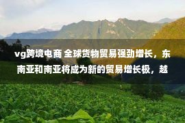 vg跨境电商 全球货物贸易强劲增长，东南亚和南亚将成为新的贸易增长极，越南、印度和菲律宾增速和规模将备受关注｜行业报告