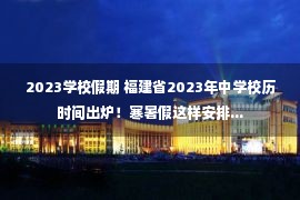 2023学校假期 福建省2023年中学校历时间出炉！寒暑假这样安排...