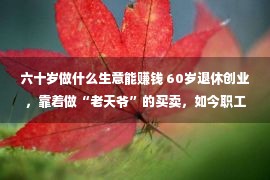 六十岁做什么生意能赚钱 60岁退休创业，靠着做“老天爷”的买卖，如今职工5100人年赚24亿