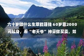 六十岁做什么生意能赚钱 60岁靠2000元起身，看“老天爷”神采做买卖，如本年赚24亿