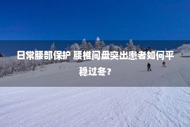 日常腰部保护 腰椎间盘突出患者如何平稳过冬？