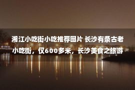 湘江小吃街小吃推荐图片 长沙有条古老小吃街，仅600多米，长沙美食之旅游客必打卡地！