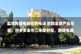 盐池跨境电商招聘电话 前瞻全球产业早报：拼多多发布二季度财报，跨境电商巨头Shopee大规模毁约，蜜雪冰城回应茶包喝出虫子