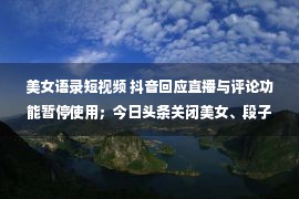 美女语录短视频 抖音回应直播与评论功能暂停使用；今日头条关闭美女、段子等多个频道；滴滴美团饿了么涉嫌不正当竞争被约谈…