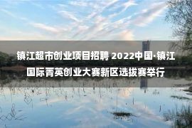 镇江超市创业项目招聘 2022中国·镇江国际菁英创业大赛新区选拔赛举行