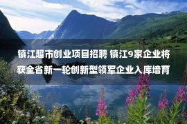 镇江超市创业项目招聘 镇江9家企业将获全省新一轮创新型领军企业入库培育