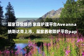 居家日常换药 家庭护理平台Aveanna 纳斯达克上市，居家养老陪护平台papa融资2.4亿美元（系列六）