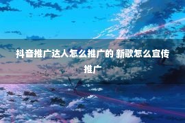 抖音推广达人怎么推广的 新歌怎么宣传推广