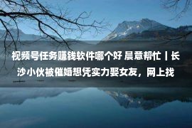 视频号任务赚钱软件哪个好 晨意帮忙丨长沙小伙被催婚想凭实力娶女友，网上找副业被骗十万！