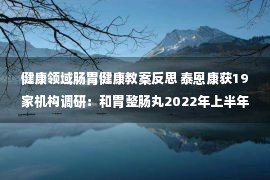 健康领域肠胃健康教案反思 泰恩康获19家机构调研：和胃整肠丸2022年上半年实现销售收入6,184.71万元，较上年同期增长23.52%（附调研问答）