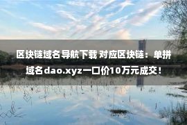 区块链域名导航下载 对应区块链：单拼域名dao.xyz一口价10万元成交！